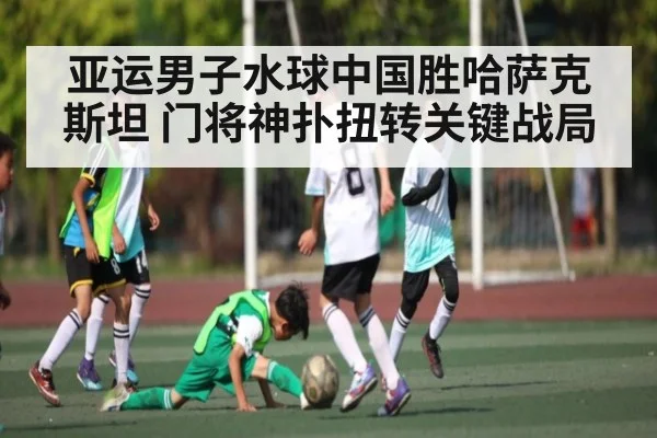 亚运男子水球中国胜哈萨克斯坦 门将神扑扭转关键战局(kaiyun)
