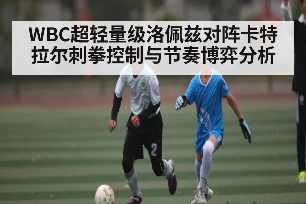WBC超轻量级洛佩兹对阵卡特拉尔刺拳控制与节奏博弈分析 - kaiyun